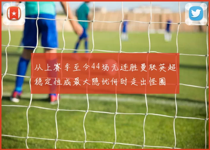 从上赛季至今44场无连胜曼联英超稳定性成最大隐忧何时走出怪圈